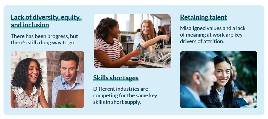 Lack of diversity, equity, and inclusion - There has been progress, but there’s still a long way to go. Skills shortages - Different industries are competing for the same key skills in short supply. Retaining talent - Misaligned values and a lack of meaning at work are key drivers of attrition.